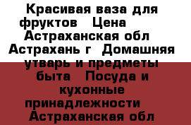 Красивая ваза для фруктов › Цена ­ 800 - Астраханская обл., Астрахань г. Домашняя утварь и предметы быта » Посуда и кухонные принадлежности   . Астраханская обл.